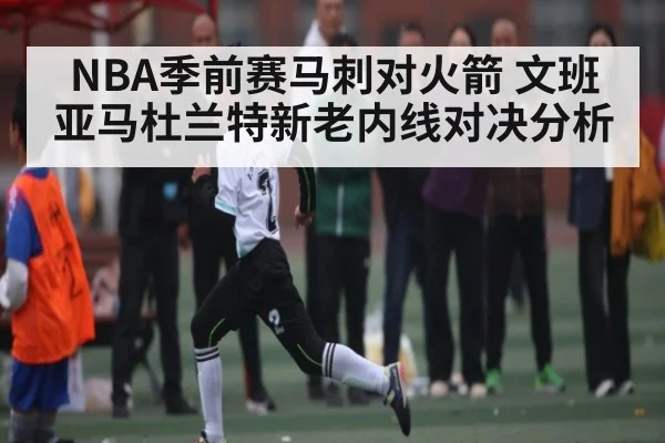 NBA季前赛马刺对火箭 文班亚马杜兰特新老内线对决分析